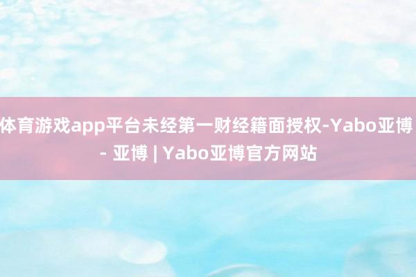体育游戏app平台未经第一财经籍面授权-Yabo亚博 - 亚博 | Yabo亚博官方网站