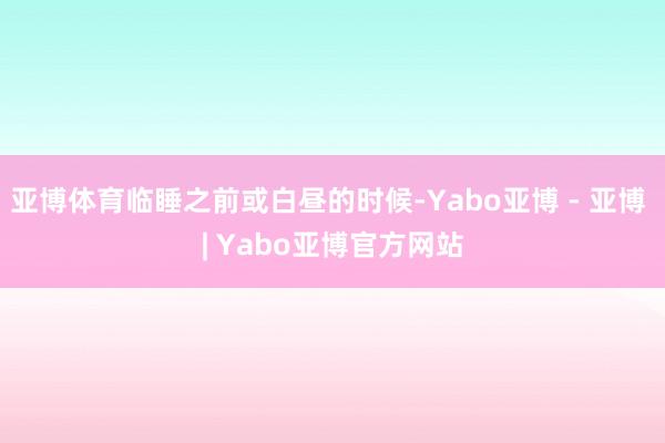 亚博体育临睡之前或白昼的时候-Yabo亚博 - 亚博 | Yabo亚博官方网站