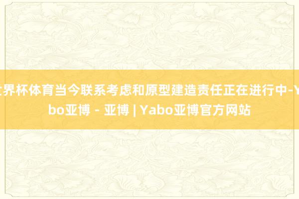 世界杯体育当今联系考虑和原型建造责任正在进行中-Yabo亚博 - 亚博 | Yabo亚博官方网站