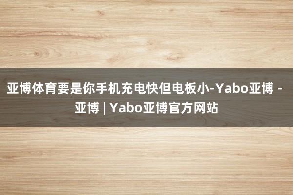 亚博体育要是你手机充电快但电板小-Yabo亚博 - 亚博 | Yabo亚博官方网站
