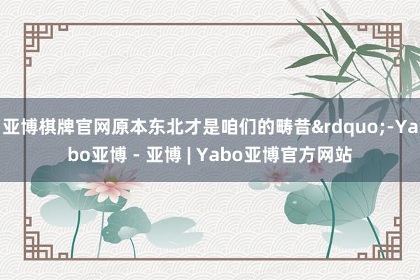 亚博棋牌官网原本东北才是咱们的畴昔&rdquo;-Yabo亚博 - 亚博 | Yabo亚博官方网站