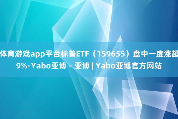 体育游戏app平台标普ETF（159655）盘中一度涨超9%-Yabo亚博 - 亚博 | Yabo亚博官方网站