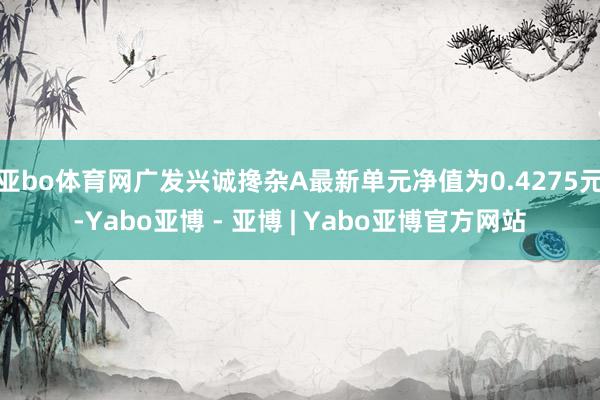 亚bo体育网广发兴诚搀杂A最新单元净值为0.4275元-Yabo亚博 - 亚博 | Yabo亚博官方网站