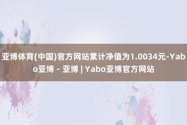 亚博体育(中国)官方网站累计净值为1.0034元-Yabo亚博 - 亚博 | Yabo亚博官方网站