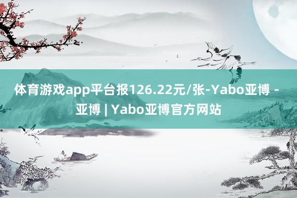 体育游戏app平台报126.22元/张-Yabo亚博 - 亚博 | Yabo亚博官方网站