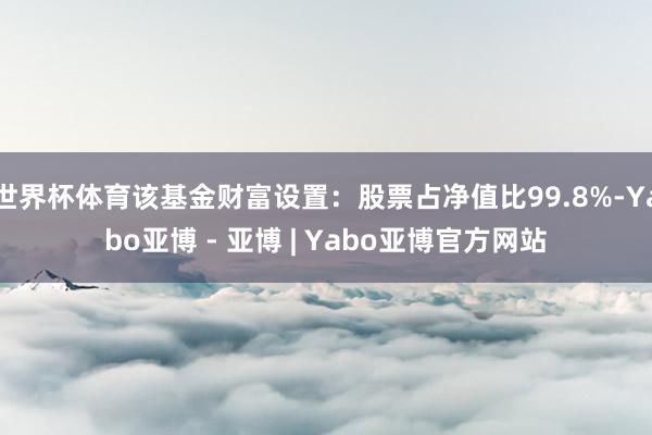 世界杯体育该基金财富设置：股票占净值比99.8%-Yabo亚博 - 亚博 | Yabo亚博官方网站