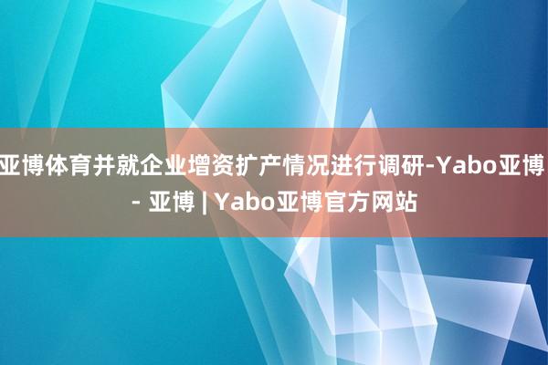 亚博体育并就企业增资扩产情况进行调研-Yabo亚博 - 亚博 | Yabo亚博官方网站