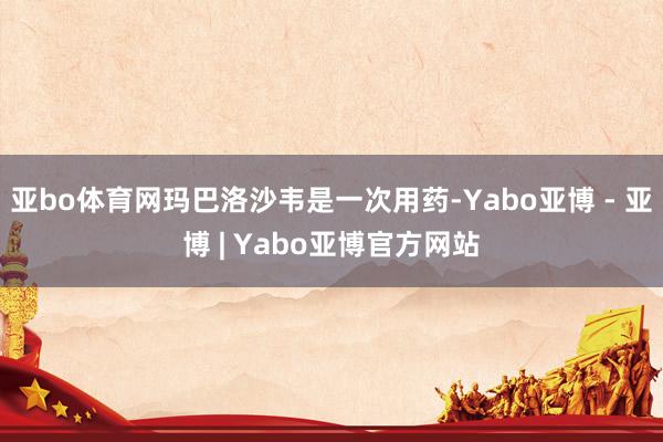 亚bo体育网玛巴洛沙韦是一次用药-Yabo亚博 - 亚博 | Yabo亚博官方网站