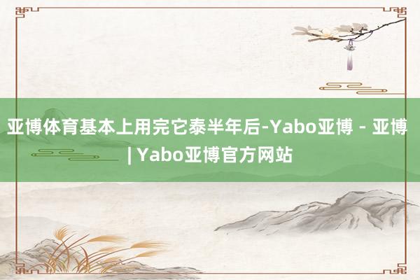 亚博体育基本上用完它泰半年后-Yabo亚博 - 亚博 | Yabo亚博官方网站