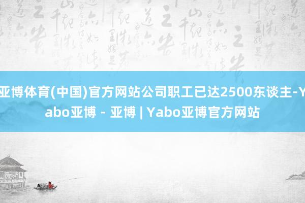 亚博体育(中国)官方网站公司职工已达2500东谈主-Yabo亚博 - 亚博 | Yabo亚博官方网站