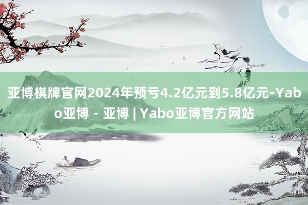 亚博棋牌官网2024年预亏4.2亿元到5.8亿元-Yabo亚博 - 亚博 | Yabo亚博官方网站