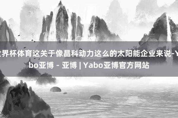 世界杯体育这关于像晶科动力这么的太阳能企业来说-Yabo亚博 - 亚博 | Yabo亚博官方网站