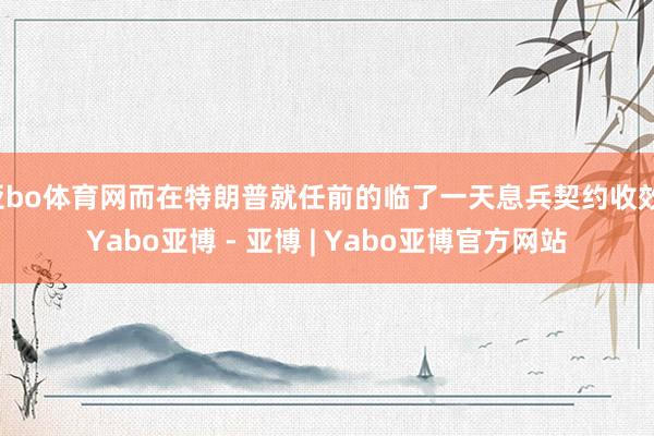 亚bo体育网而在特朗普就任前的临了一天息兵契约收效-Yabo