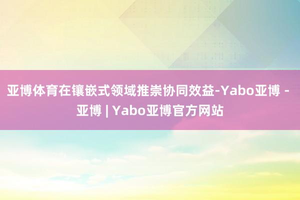 亚博体育在镶嵌式领域推崇协同效益-Yabo亚博 - 亚博 | Yabo亚博官方网站