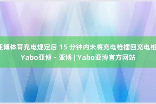亚博体育充电规定后 15 分钟内未将充电枪插回充电桩-Yabo亚博 - 亚博 | Yabo亚博官方网站