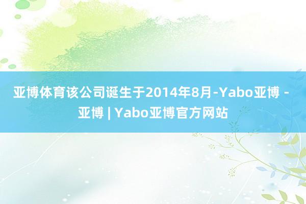 亚博体育 该公司诞生于2014年8月-Yabo亚博 - 亚博 | Yabo亚博官方网站