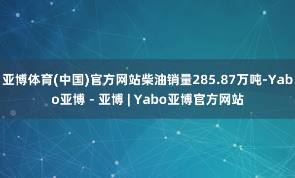 亚博体育(中国)官方网站柴油销量285.87万吨-Yabo亚博 - 亚博 | Yabo亚博官方网站