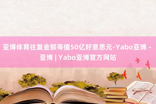 亚博体育往复金额等值50亿好意思元-Yabo亚博 - 亚博 | Yabo亚博官方网站