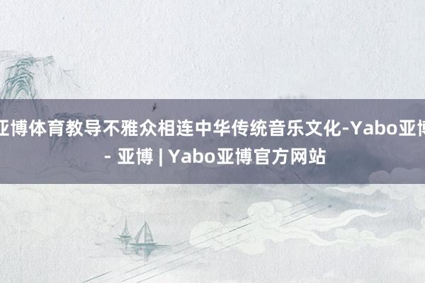 亚博体育教导不雅众相连中华传统音乐文化-Yabo亚博 - 亚博 | Yabo亚博官方网站