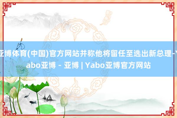 亚博体育(中国)官方网站并称他将留任至选出新总理-Yabo亚博 - 亚博 | Yabo亚博官方网站
