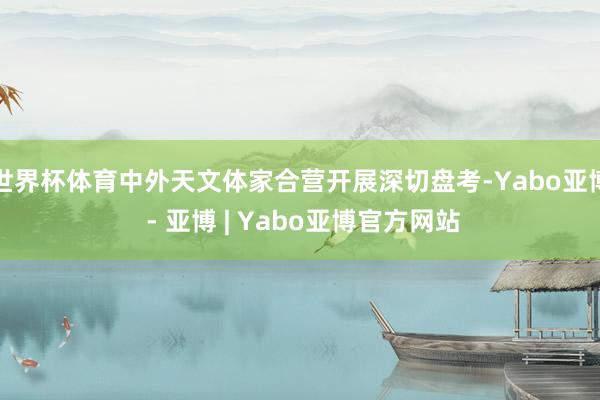世界杯体育中外天文体家合营开展深切盘考-Yabo亚博 - 亚博 | Yabo亚博官方网站