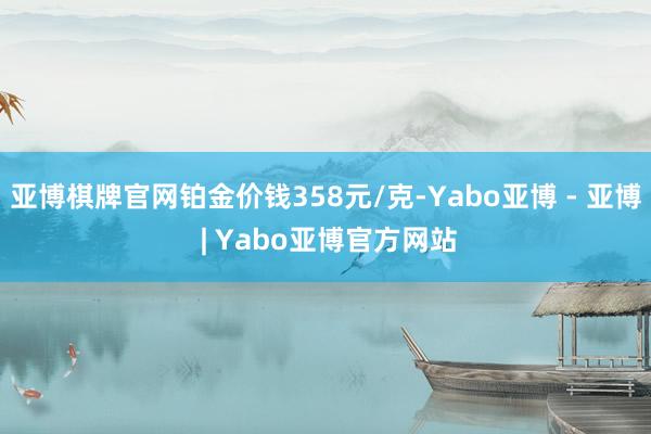 亚博棋牌官网铂金价钱358元/克-Yabo亚博 - 亚博 | Yabo亚博官方网站