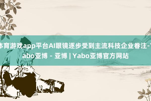 体育游戏app平台AI眼镜逐步受到主流科技企业眷注-Yabo亚博 - 亚博 | Yabo亚博官方网站
