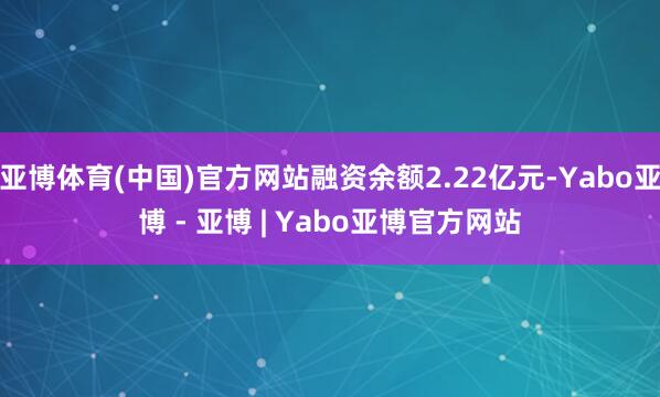 亚博体育(中国)官方网站融资余额2.22亿元-Yabo亚博 - 亚博 | Yabo亚博官方网站