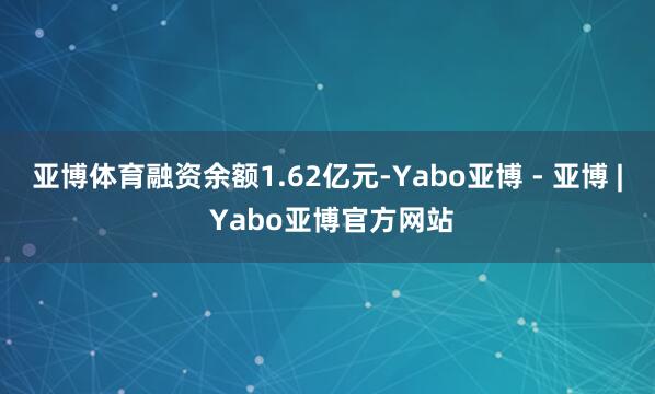 亚博体育融资余额1.62亿元-Yabo亚博 - 亚博 | Yabo亚博官方网站