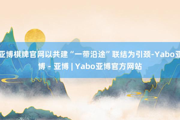 亚博棋牌官网以共建“一带沿途”联结为引颈-Yabo亚博 - 亚博 | Yabo亚博官方网站