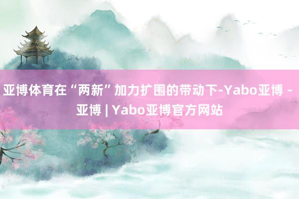 亚博体育在“两新”加力扩围的带动下-Yabo亚博 - 亚博 | Yabo亚博官方网站