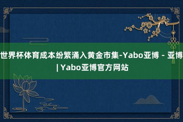 世界杯体育成本纷繁涌入黄金市集-Yabo亚博 - 亚博 | Yabo亚博官方网站
