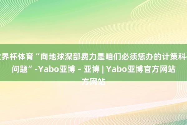 世界杯体育“向地球深部费力是咱们必须惩办的计策科技问题”-Yabo亚博 - 亚博 | Yabo亚博官方网站