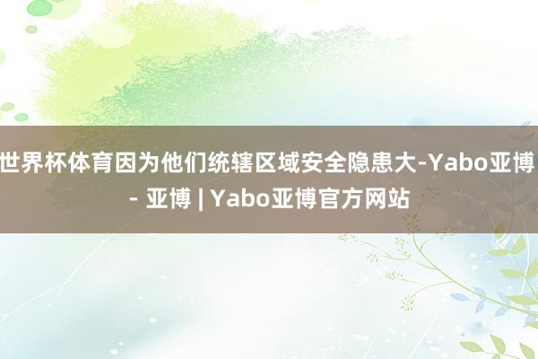 世界杯体育因为他们统辖区域安全隐患大-Yabo亚博 - 亚博 | Yabo亚博官方网站