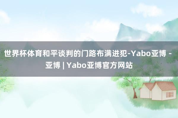 世界杯体育和平谈判的门路布满进犯-Yabo亚博 - 亚博 | Yabo亚博官方网站