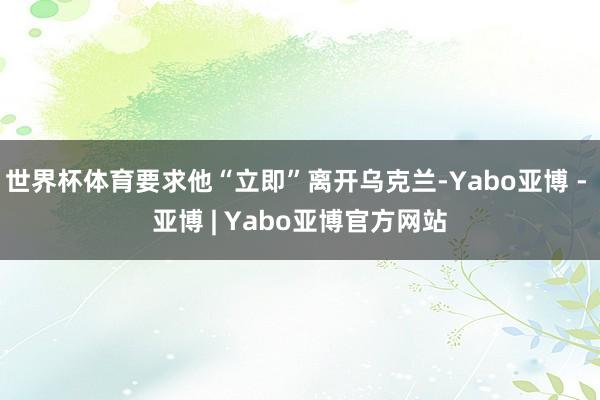 世界杯体育要求他“立即”离开乌克兰-Yabo亚博 - 亚博 | Yabo亚博官方网站