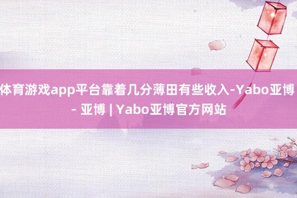 体育游戏app平台靠着几分薄田有些收入-Yabo亚博 - 亚博 | Yabo亚博官方网站