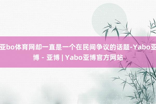 亚bo体育网却一直是一个在民间争议的话题-Yabo亚博 - 亚博 | Yabo亚博官方网站