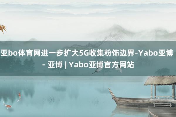 亚bo体育网进一步扩大5G收集粉饰边界-Yabo亚博 - 亚博 | Yabo亚博官方网站