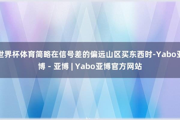 世界杯体育简略在信号差的偏远山区买东西时-Yabo亚博 - 亚博 | Yabo亚博官方网站