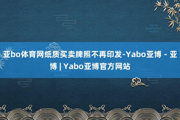 亚bo体育网纸质买卖牌照不再印发-Yabo亚博 - 亚博 | Yabo亚博官方网站