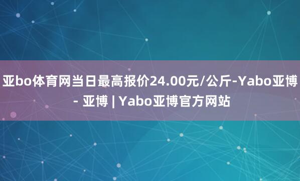 亚bo体育网当日最高报价24.00元/公斤-Yabo亚博 - 亚博 | Yabo亚博官方网站