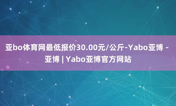 亚bo体育网最低报价30.00元/公斤-Yabo亚博 - 亚博 | Yabo亚博官方网站