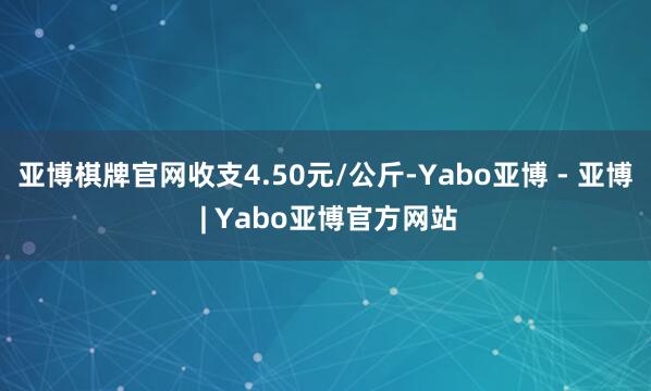 亚博棋牌官网收支4.50元/公斤-Yabo亚博 - 亚博 | Yabo亚博官方网站
