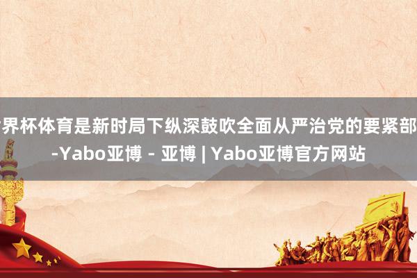 世界杯体育是新时局下纵深鼓吹全面从严治党的要紧部署-Yabo亚博 - 亚博 | Yabo亚博官方网站