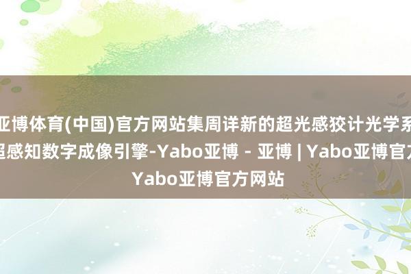 亚博体育(中国)官方网站集周详新的超光感狡计光学系统、超感知数字成像引擎-Yabo亚博 - 亚博 | Yabo亚博官方网站