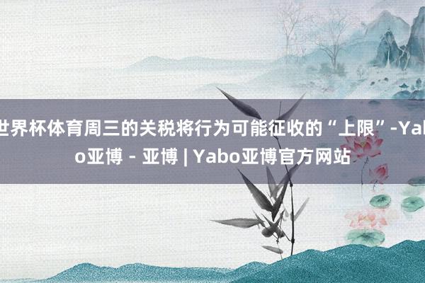世界杯体育周三的关税将行为可能征收的“上限”-Yabo亚博 - 亚博 | Yabo亚博官方网站