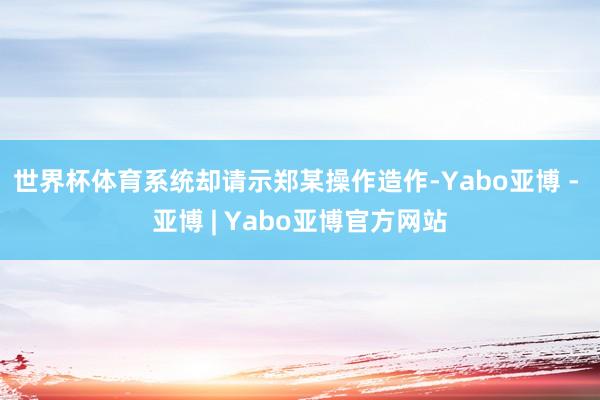 世界杯体育系统却请示郑某操作造作-Yabo亚博 - 亚博 | Yabo亚博官方网站