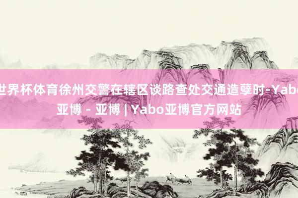 世界杯体育徐州交警在辖区谈路查处交通造孽时-Yabo亚博 - 亚博 | Yabo亚博官方网站