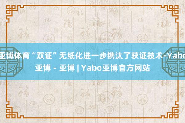 亚博体育“双证”无纸化进一步镌汰了获证技术-Yabo亚博 - 亚博 | Yabo亚博官方网站
